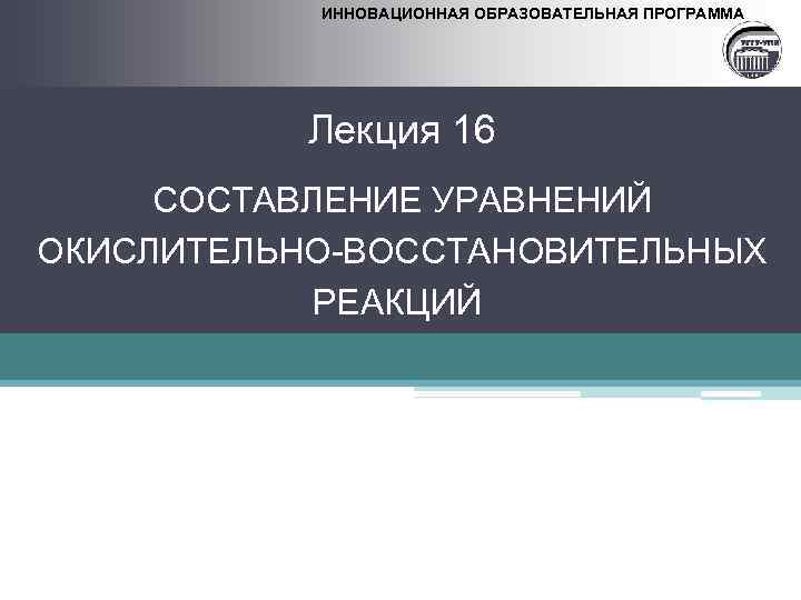 ИННОВАЦИОННАЯ ОБРАЗОВАТЕЛЬНАЯ ПРОГРАММА Лекция 16 СОСТАВЛЕНИЕ УРАВНЕНИЙ ОКИСЛИТЕЛЬНО-ВОССТАНОВИТЕЛЬНЫХ РЕАКЦИЙ 