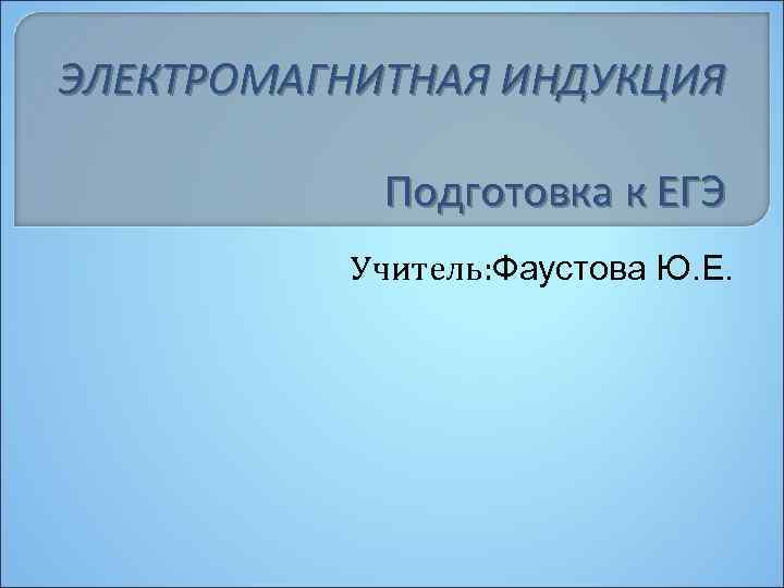 ЭЛЕКТРОМАГНИТНАЯ ИНДУКЦИЯ Подготовка к ЕГЭ Учитель: Фаустова Ю. Е. 