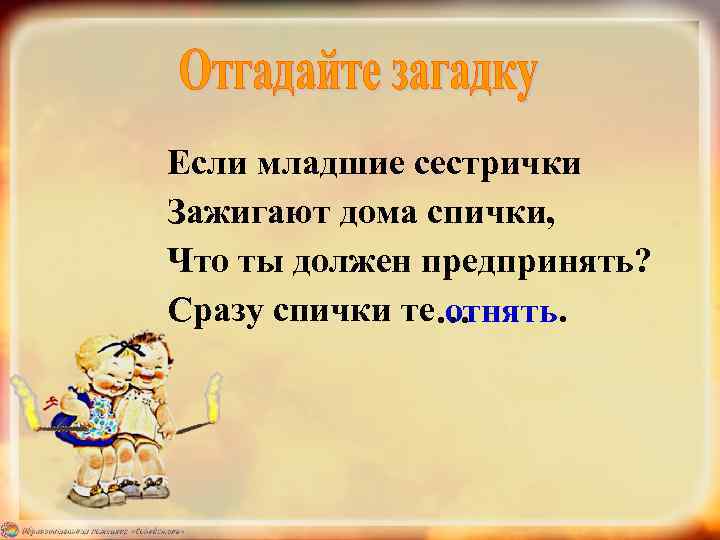 Если младшие сестрички Зажигают дома спички, Что ты должен предпринять? Сразу спички те… отнять.