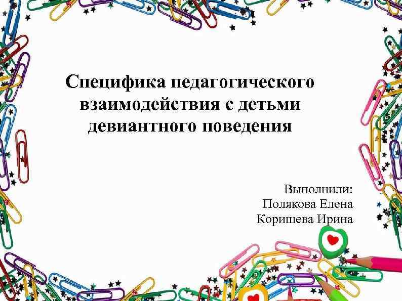 Специфика педагогического взаимодействия с детьми девиантного поведения Выполнили: Полякова Елена Коришева Ирина 