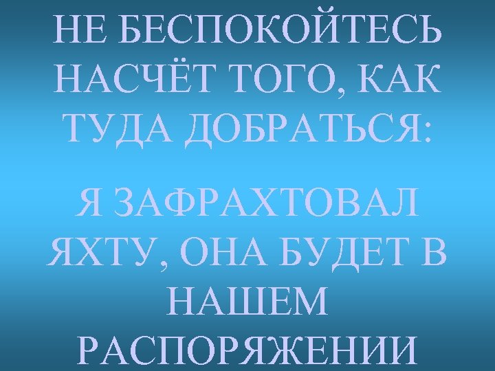 НЕ БЕСПОКОЙТЕСЬ НАСЧЁТ ТОГО, КАК ТУДА ДОБРАТЬСЯ: Я ЗАФРАХТОВАЛ ЯХТУ, ОНА БУДЕТ В НАШЕМ