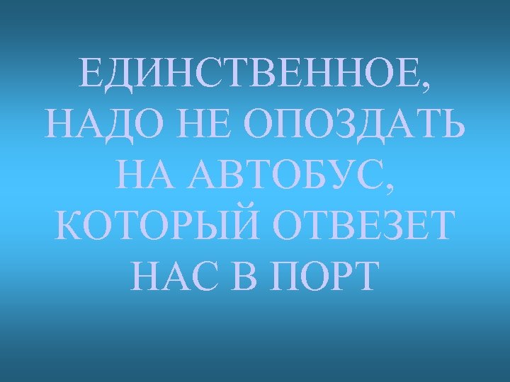 ЕДИНСТВЕННОЕ, НАДО НЕ ОПОЗДАТЬ НА АВТОБУС, КОТОРЫЙ ОТВЕЗЕТ НАС В ПОРТ 