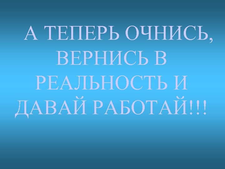 А ТЕПЕРЬ ОЧНИСЬ, ВЕРНИСЬ В РЕАЛЬНОСТЬ И ДАВАЙ РАБОТАЙ!!! 