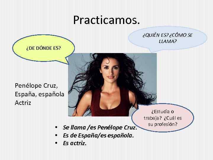 Practicamos. ¿QUIÉN ES? ¿CÓMO SE LLAMA? ¿DE DÓNDE ES? Penélope Cruz, España, española Actriz