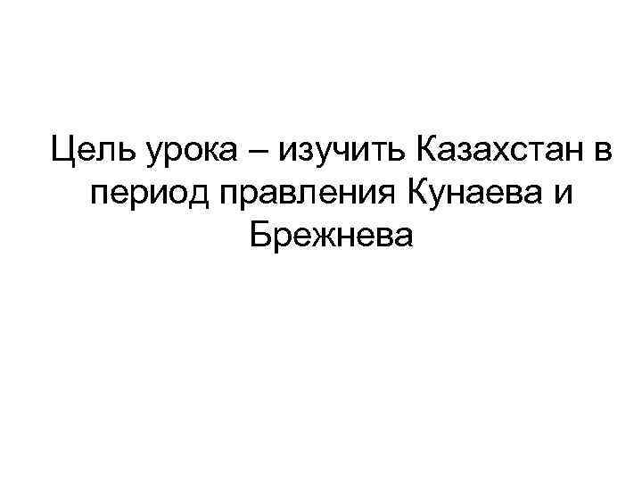 Цель урока – изучить Казахстан в период правления Кунаева и Брежнева 
