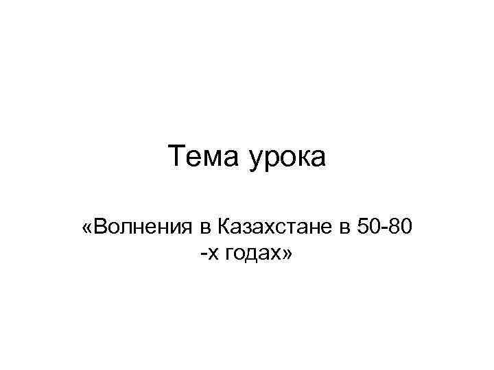 Тема урока «Волнения в Казахстане в 50 -80 -х годах» 