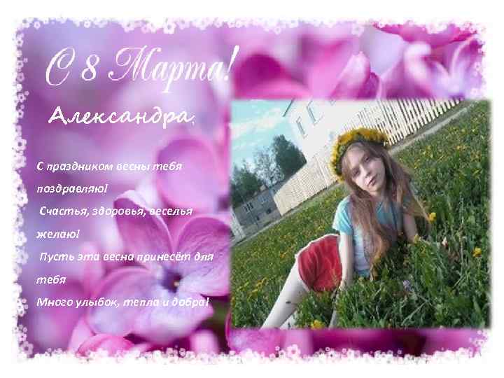 Александра, С праздником весны тебя поздравляю! Счастья, здоровья, веселья желаю! Пусть эта весна принесёт