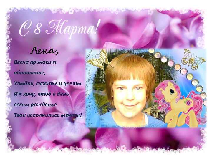 Лена, Весна приносит обновленье, Улыбки, счастье и цветы. И я хочу, чтоб в день