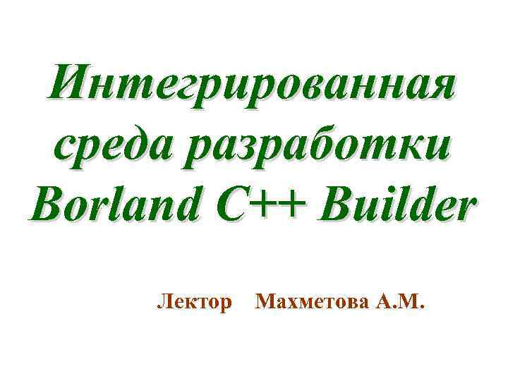 Интегрированная среда разработки Borland C++ Builder Лектор Махметова А. М. 