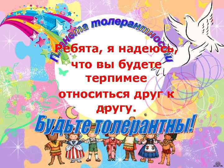 Ребята, я надеюсь, что вы будете терпимее относиться друг к другу. 
