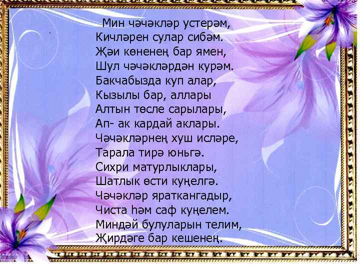 Мин чәчәкләр устерәм, Кичләрен сулар сибәм. Җәи көненең бар ямен, Шул чәчәкләрдән курәм. Бакчабызда