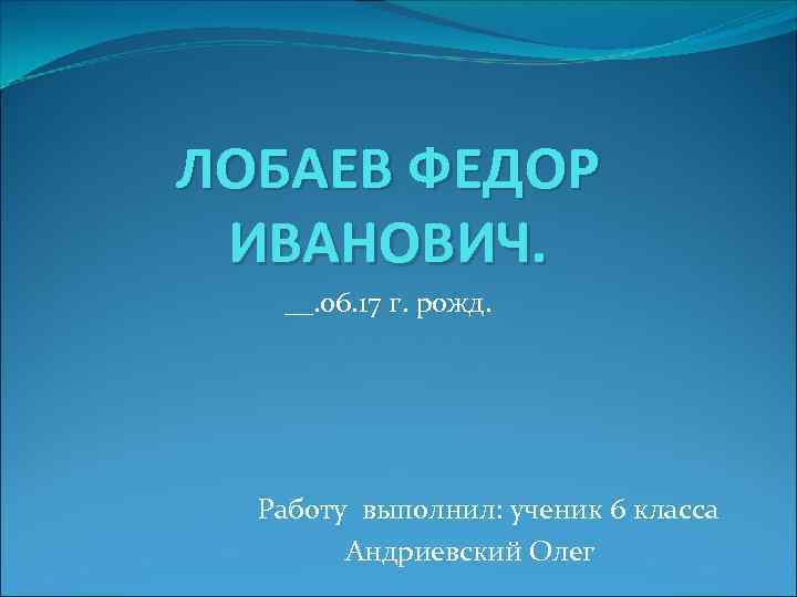 ЛОБАЕВ ФЕДОР ИВАНОВИЧ. __. 06. 17 г. рожд. Работу выполнил: ученик 6 класса Андриевский