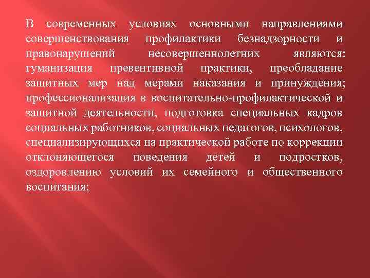 В современных условиях основными направлениями совершенствования профилактики безнадзорности и правонарушений несовершеннолетних являются: гуманизация превентивной