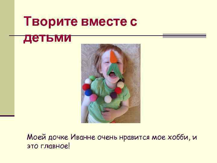 Творите вместе с детьми Моей дочке Иванне очень нравится мое хобби, и это главное!