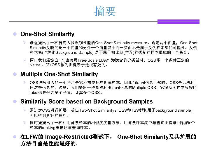 摘要 l One-Shot Similarity Ø 最近提出了一种提高人脸识别性能的One-Shot Similarity measure。给定两个向量，One-Shot Similarity反映的是一个向量和另外一个向量属于同一类而不是属于反例样本集的可能性。反例 样本集(也称作Background Sample) 是不属于被比较(学习)的类别的样本组成的一个集合。 Ø 同时我们还给出: