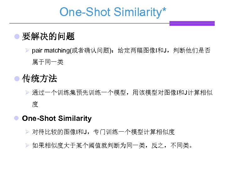 One-Shot Similarity* l 要解决的问题 Ø pair matching(或者确认问题)：给定两幅图像I和J，判断他们是否 属于同一类 l 传统方法 Ø 通过一个训练集预先训练一个模型，用该模型对图像I和J计算相似 度 l