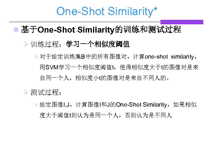 One-Shot Similarity* l 基于One-Shot Similarity的训练和测试过程 Ø 训练过程：学习一个相似度阈值 Ø 对于给定训练集B中的所有图像对，计算one-shot similarity， 用SVM学习一个相似度阈值t，使得相似度大于t的图像对是来 自同一个人，相似度小t的图像对是来自不同人的。 Ø 测试过程：