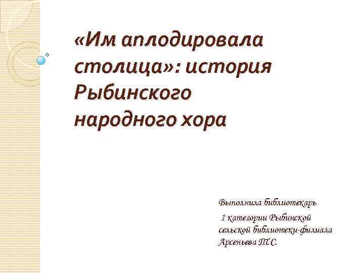  «Им аплодировала столица» : история Рыбинского народного хора Выполнила библиотекарь 1 категории Рыбинской