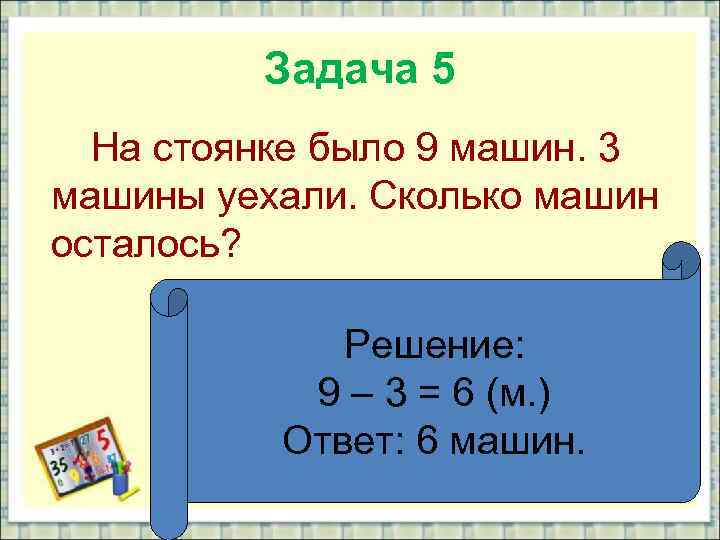 Задача 5 На стоянке было 9 машин. 3 машины уехали. Сколько машин осталось? Решение: