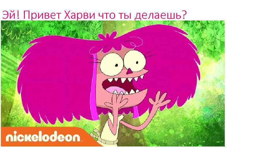 Эй! Привет Харви что ты делаешь? 