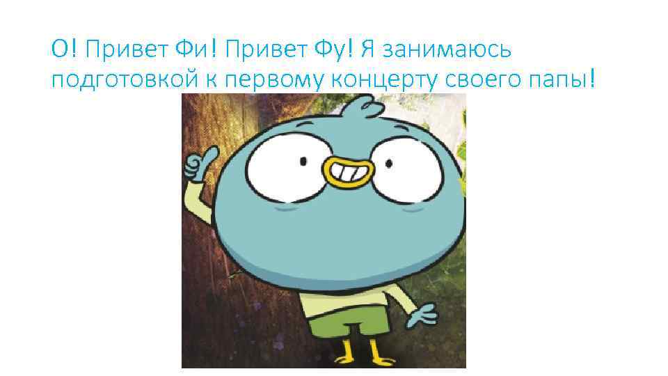 О! Привет Фи! Привет Фу! Я занимаюсь подготовкой к первому концерту своего папы! 