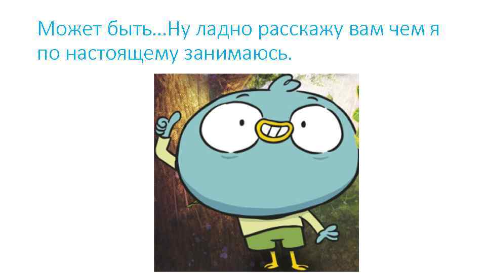 Может быть…Ну ладно расскажу вам чем я по настоящему занимаюсь. 