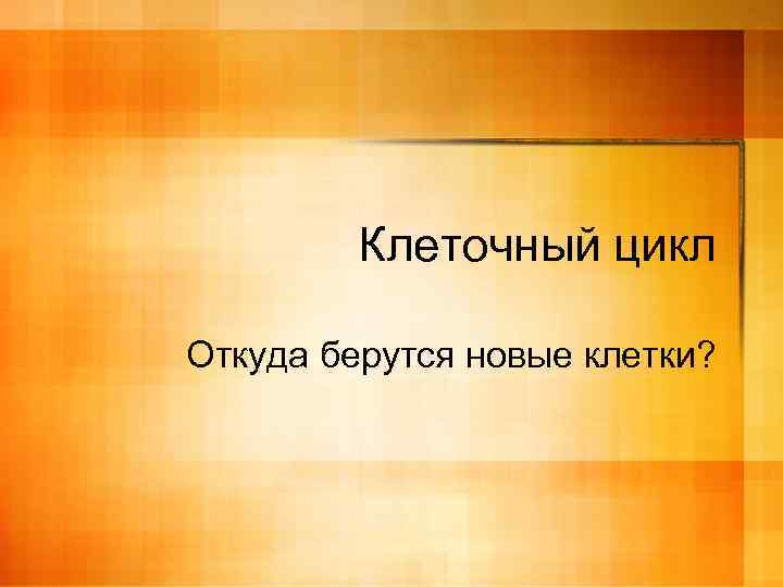 Клеточный цикл Откуда берутся новые клетки? 