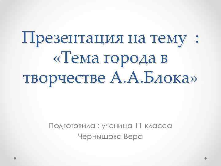 Презентация на тему : «Тема города в творчестве А. А. Блока» Подготовила : ученица