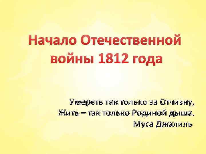 Начало Отечественной войны 1812 года Умереть так только за Отчизну, Жить – так только