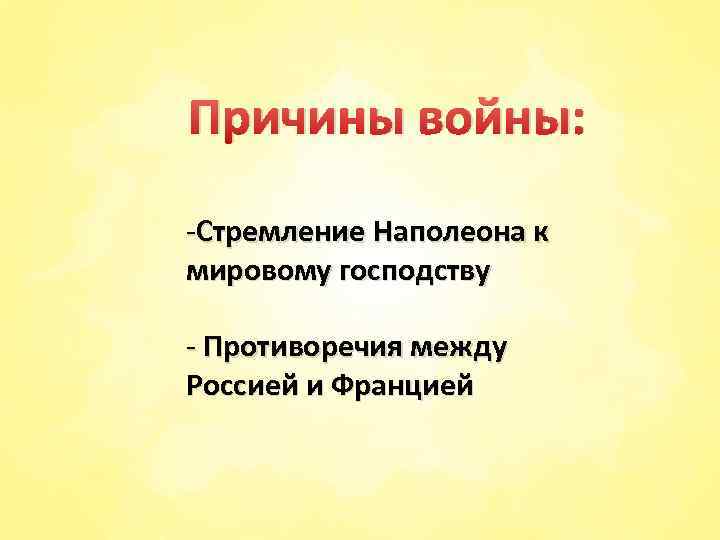 Причины войны: -Стремление Наполеона к мировому господству - Противоречия между Россией и Францией 