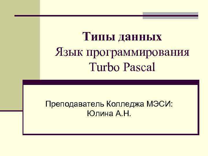Типы данных Язык программирования Turbo Pascal Преподаватель Колледжа МЭСИ: Юлина А. Н. 