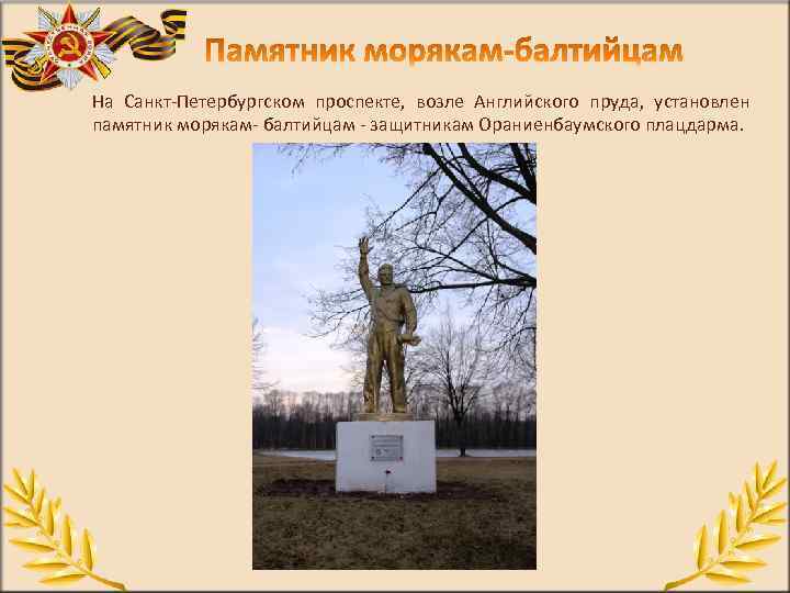 На Санкт Петербургском проспекте, возле Английского пруда, установлен памятник морякам балтийцам защитникам Ораниенбаумского плацдарма.