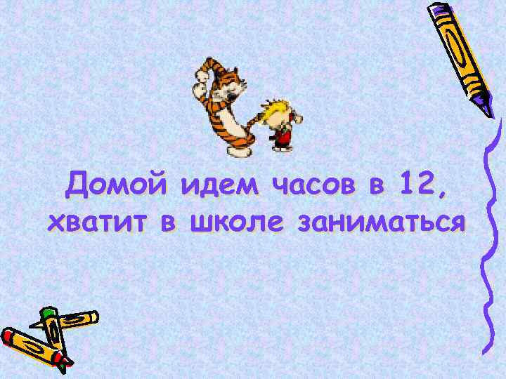 Домой идем часов в 12, хватит в школе заниматься 