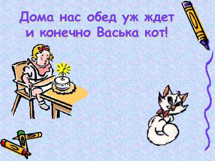 Дома нас обед уж и конечно Васька ждет кот! 