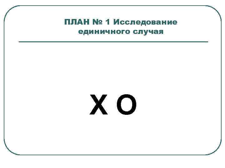 ПЛАН № 1 Исследование единичного случая ХО 