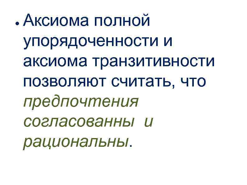 ● Аксиома полной упорядоченности и аксиома транзитивности позволяют считать, что предпочтения согласованны и рациональны.