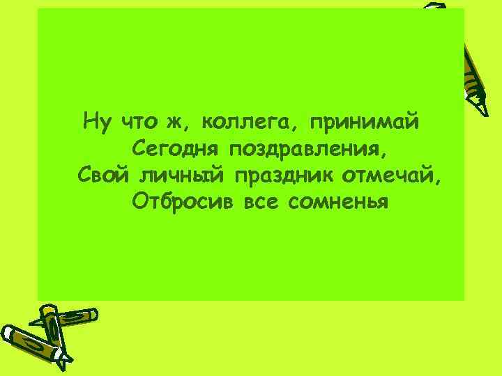 Ну что ж, коллега, принимай Сегодня поздравления, Свой личный праздник отмечай, Отбросив все сомненья