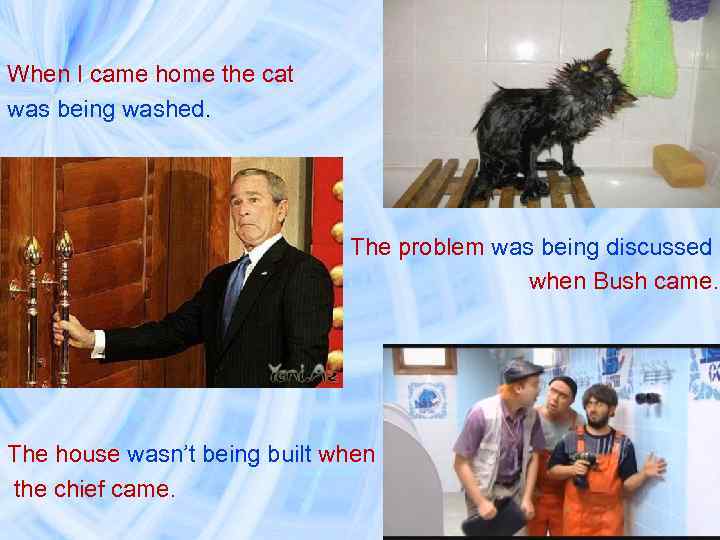 When I came home the cat was being washed. The problem was being discussed