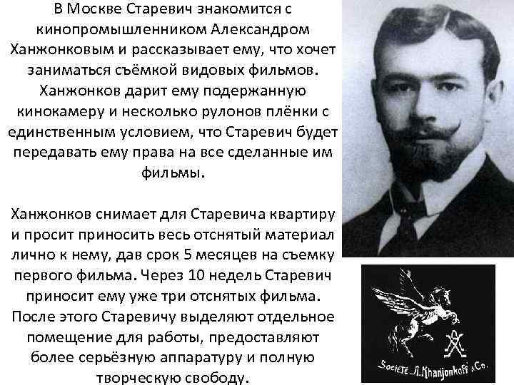 В Москве Старевич знакомится с кинопромышленником Александром Ханжонковым и рассказывает ему, что хочет заниматься