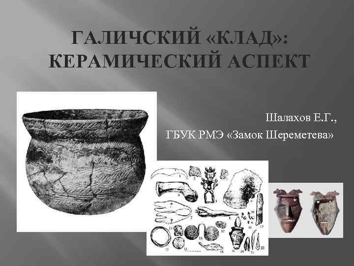 ГАЛИЧСКИЙ «КЛАД» : КЕРАМИЧЕСКИЙ АСПЕКТ Шалахов Е. Г. , ГБУК РМЭ «Замок Шереметева» 