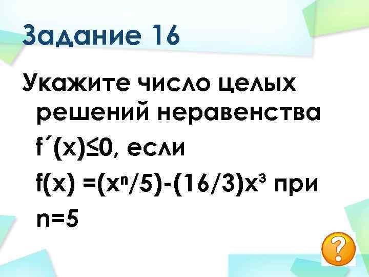 Задание 16 Укажите число целых решений неравенства f´(х)≤ 0, если f(х) =(хⁿ/5)-(16/3)х³ при n=5