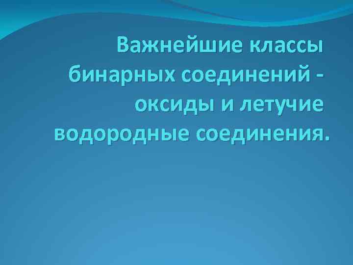 Важнейшие классы бинарных соединений оксиды и летучие водородные соединения. 