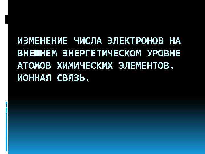 ИЗМЕНЕНИЕ ЧИСЛА ЭЛЕКТРОНОВ НА ВНЕШНЕМ ЭНЕРГЕТИЧЕСКОМ УРОВНЕ АТОМОВ ХИМИЧЕСКИХ ЭЛЕМЕНТОВ. ИОННАЯ СВЯЗЬ. 