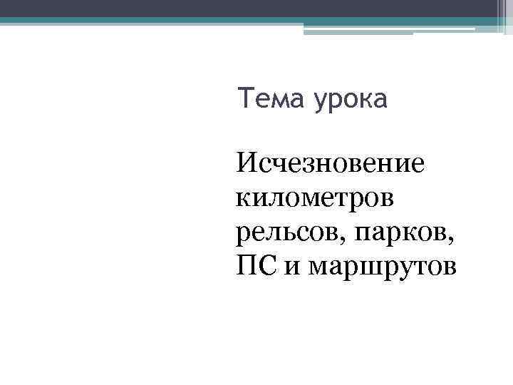 Тема урока Исчезновение километров рельсов, парков, ПС и маршрутов 