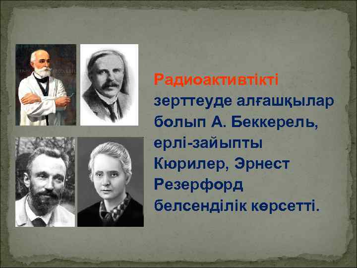 Радиоактивтікті зерттеуде алғашқылар болып А. Беккерель, ерлі-зайыпты Кюрилер, Эрнест Резерфорд белсенділік көрсетті. 