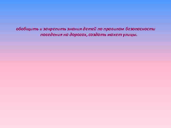 обобщить и закрепить знания детей по правилам безопасности поведения на дорогах, создать макет улицы.