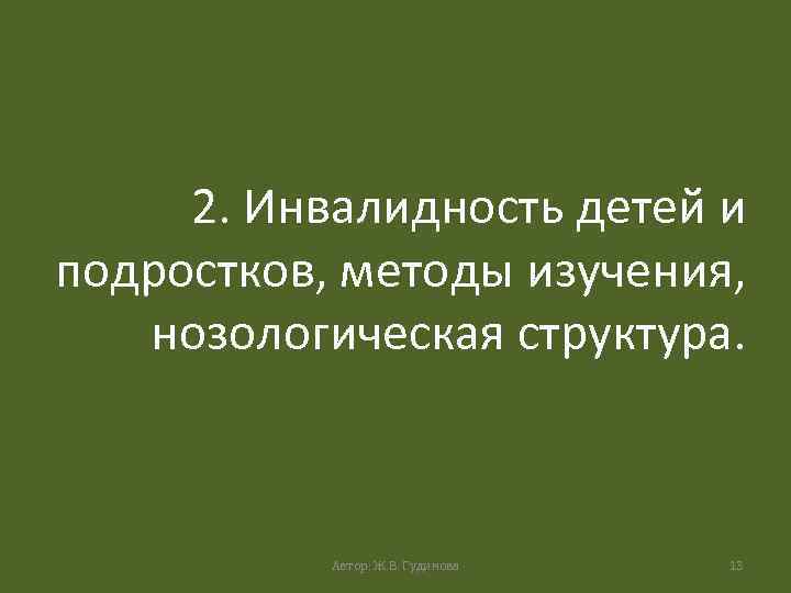 2. Инвалидность детей и подростков, методы изучения, нозологическая структура. Автор: Ж. В. Гудинова 13