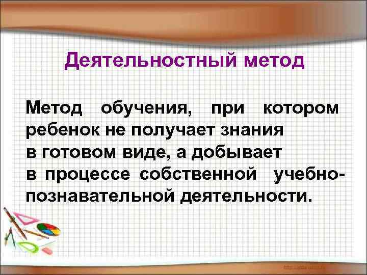 Деятельностный метод Метод обучения, при котором ребенок не получает знания в готовом виде, а