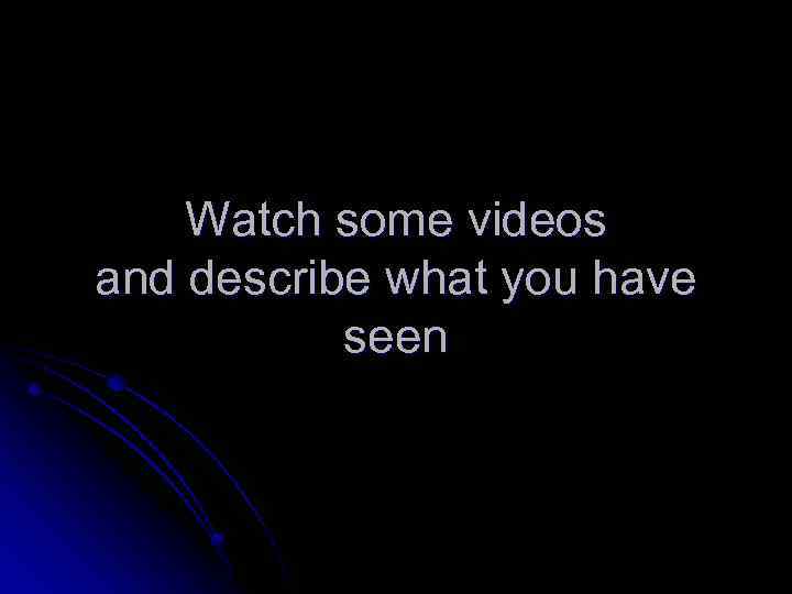 Watch some videos and describe what you have seen 