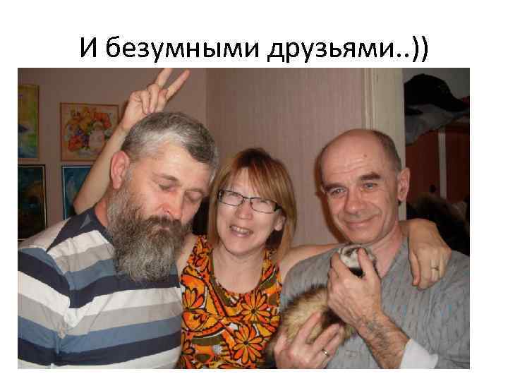 И безумными друзьями. . )) 